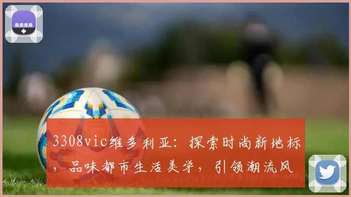 3308vic维多利亚：探索时尚新地标，品味都市生活美学，引领潮流风向标，体验非凡魅力之旅。