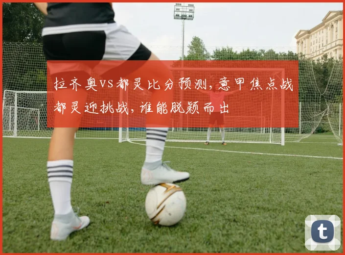拉齐奥vs都灵比分预测,意甲焦点战都灵迎挑战,谁能脱颖而出