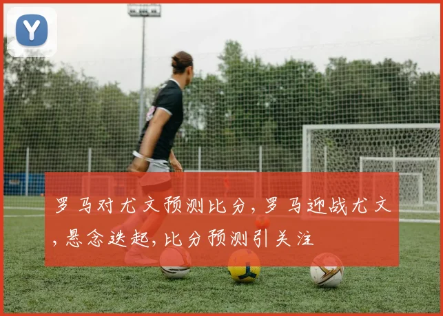 罗马对尤文预测比分,罗马迎战尤文,悬念迭起,比分预测引关注